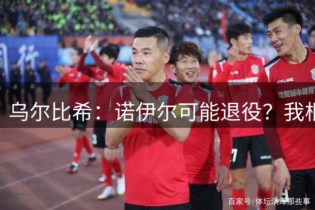乌尔比希：诺伊尔可能退役？我根本就不知道他说了这些话